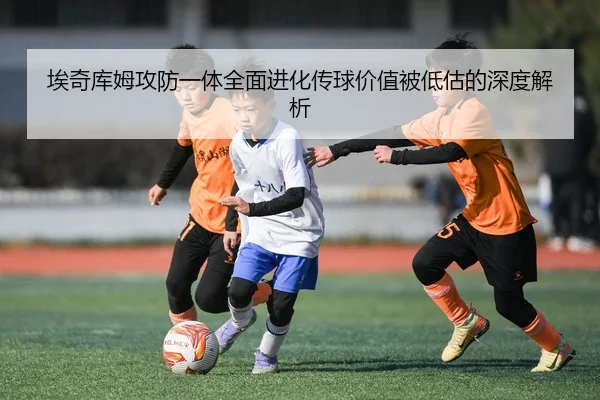 埃奇库姆攻防一体全面进化传球价值被低估的深度解析