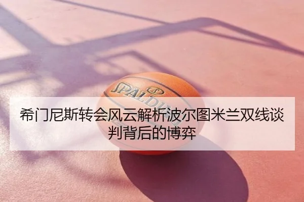 希门尼斯转会风云解析波尔图米兰双线谈判背后的博弈