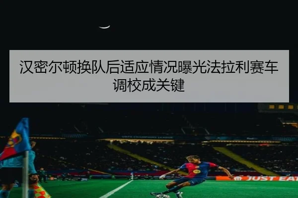 汉密尔顿换队后适应情况曝光法拉利赛车调校成关键
