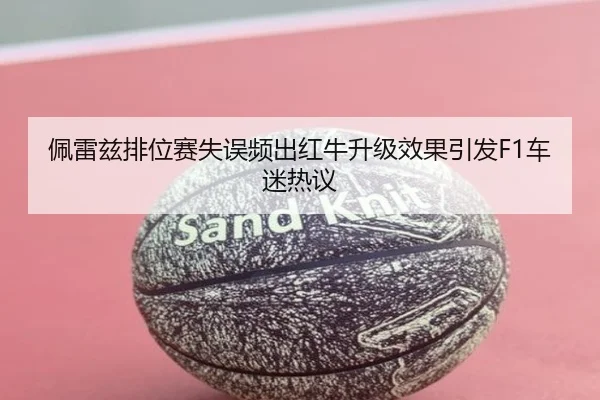 佩雷兹排位赛失误频出红牛升级效果引发F1车迷热议